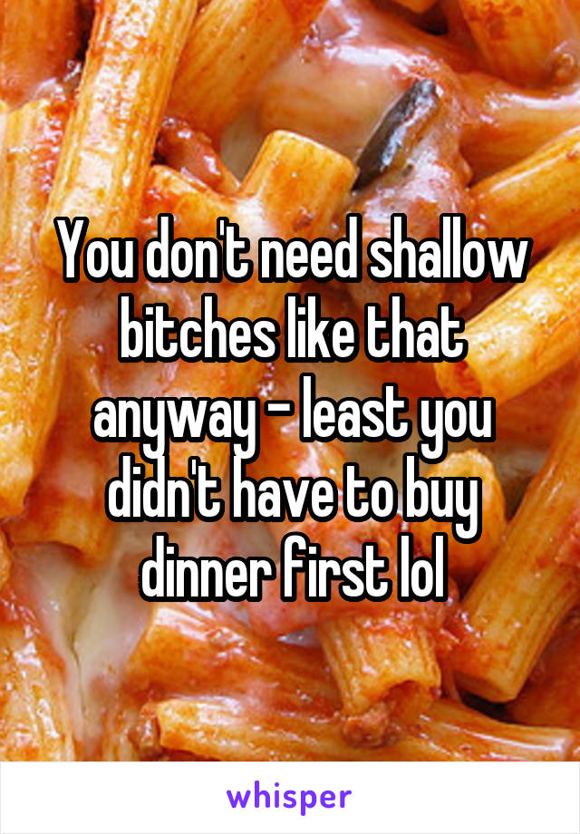 You don't need shallow bitches like that anyway - least you didn't have to buy dinner first lol