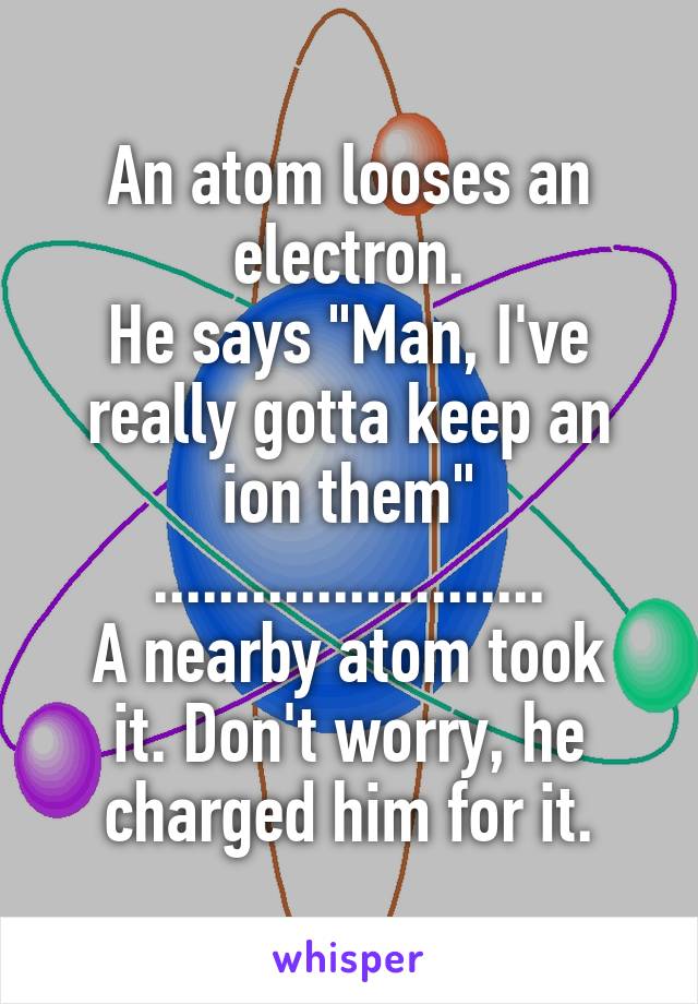 An atom looses an electron.
He says "Man, I've really gotta keep an ion them"
........................
A nearby atom took it. Don't worry, he charged him for it.