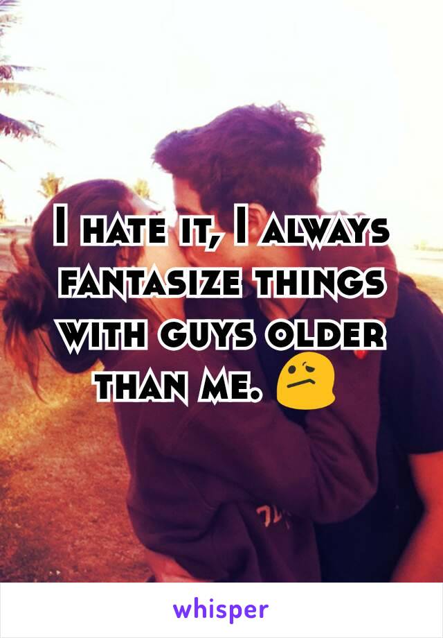 I hate it, I always fantasize things with guys older than me. 😕 
