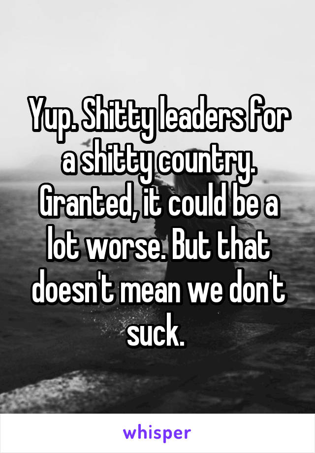 Yup. Shitty leaders for a shitty country. Granted, it could be a lot worse. But that doesn't mean we don't suck. 