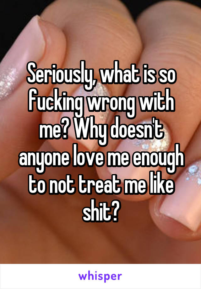 Seriously, what is so fucking wrong with me? Why doesn't anyone love me enough to not treat me like shit?
