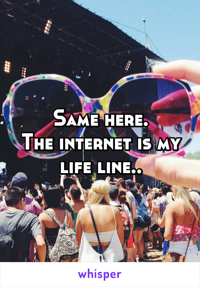 Same here.
The internet is my life line..