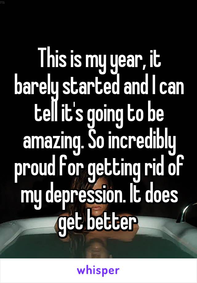 This is my year, it barely started and I can tell it's going to be amazing. So incredibly proud for getting rid of my depression. It does get better 