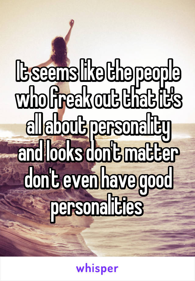 It seems like the people who freak out that it's all about personality and looks don't matter don't even have good personalities 