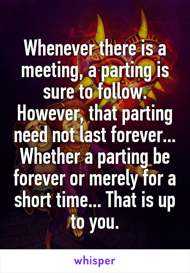 Whenever there is a meeting, a parting is sure to follow. However, that parting need not last forever... Whether a parting be forever or merely for a short time... That is up to you.