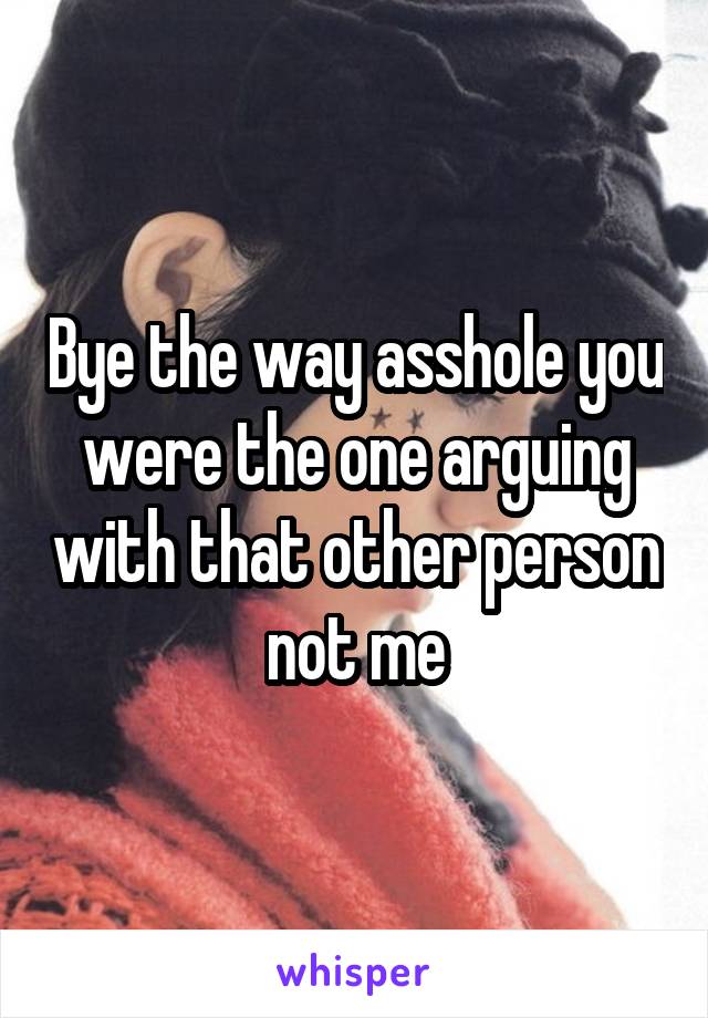 Bye the way asshole you were the one arguing with that other person not me