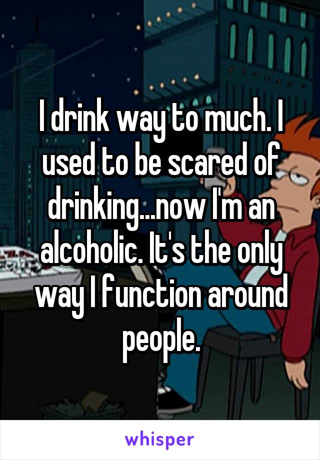I drink way to much. I used to be scared of drinking...now I'm an alcoholic. It's the only way I function around people.