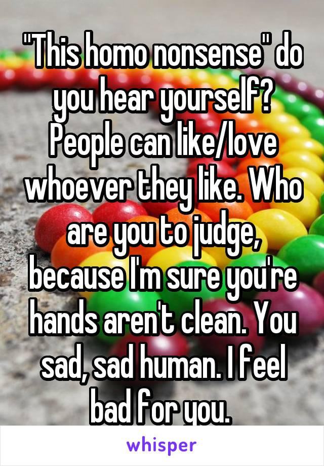 "This homo nonsense" do you hear yourself? People can like/love whoever they like. Who are you to judge, because I'm sure you're hands aren't clean. You sad, sad human. I feel bad for you. 