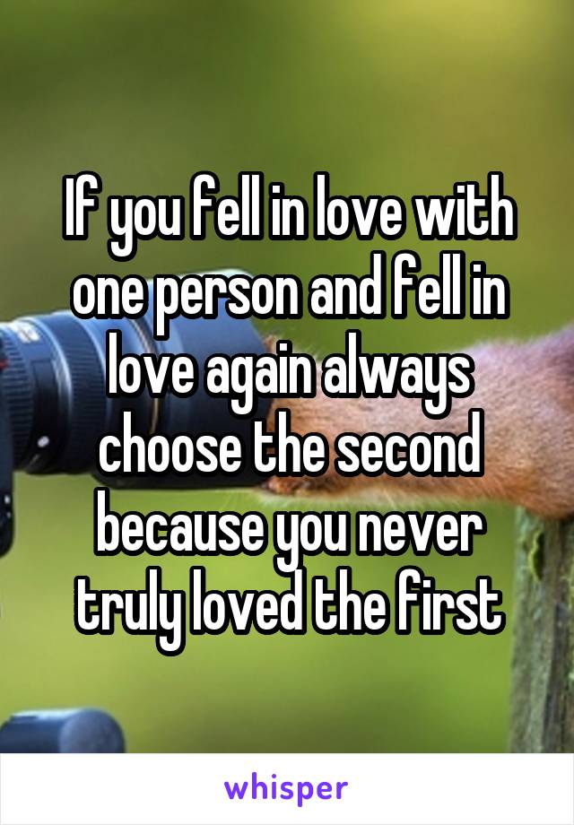 If you fell in love with one person and fell in love again always choose the second because you never truly loved the first
