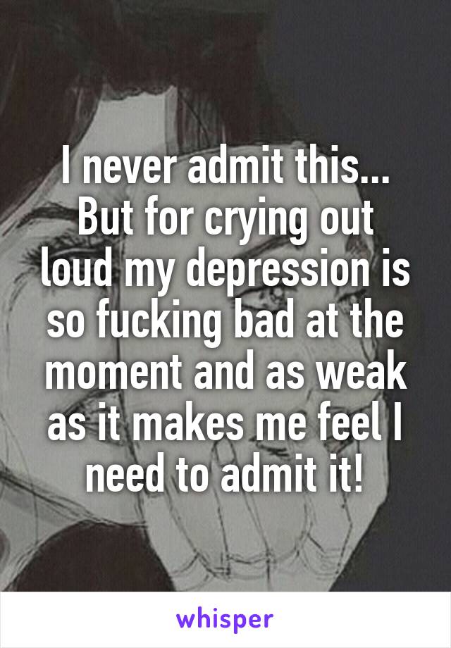 I never admit this...
But for crying out loud my depression is so fucking bad at the moment and as weak as it makes me feel I need to admit it!
