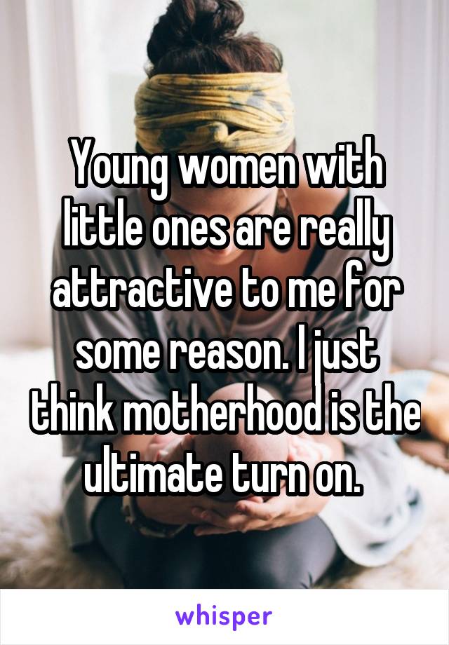 Young women with little ones are really attractive to me for some reason. I just think motherhood is the ultimate turn on. 