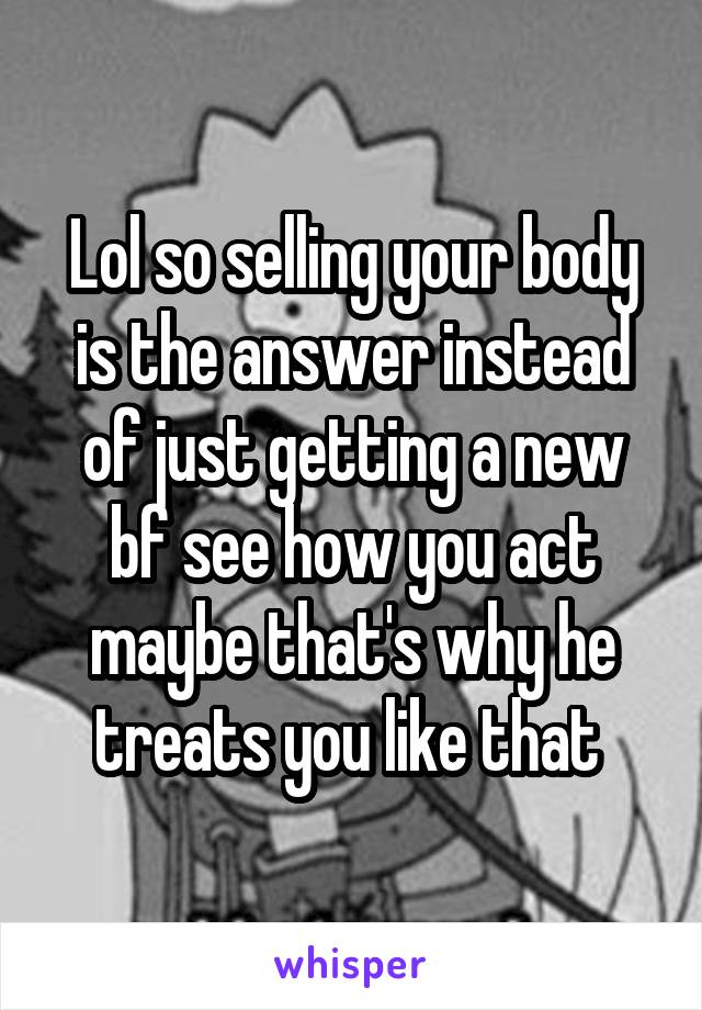 Lol so selling your body is the answer instead of just getting a new bf see how you act maybe that's why he treats you like that 