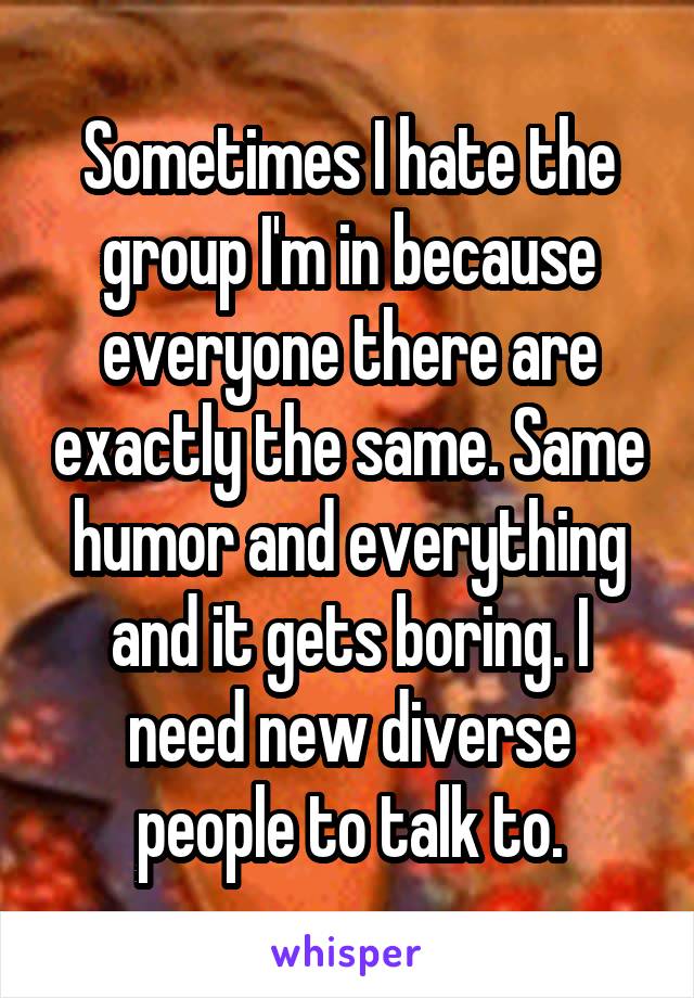 Sometimes I hate the group I'm in because everyone there are exactly the same. Same humor and everything and it gets boring. I need new diverse people to talk to.