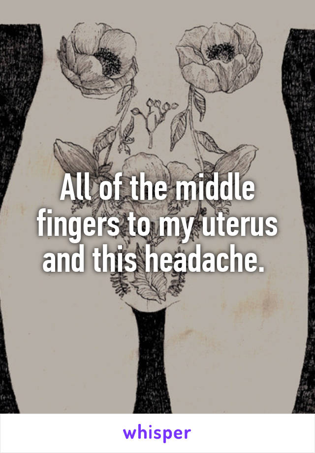All of the middle fingers to my uterus and this headache. 