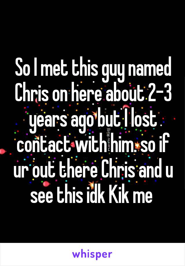 So I met this guy named Chris on here about 2-3 years ago but I lost contact with him. so if ur out there Chris and u see this idk Kik me 