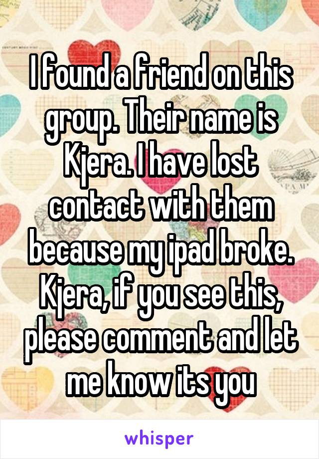 I found a friend on this group. Their name is Kjera. I have lost contact with them because my ipad broke. Kjera, if you see this, please comment and let me know its you