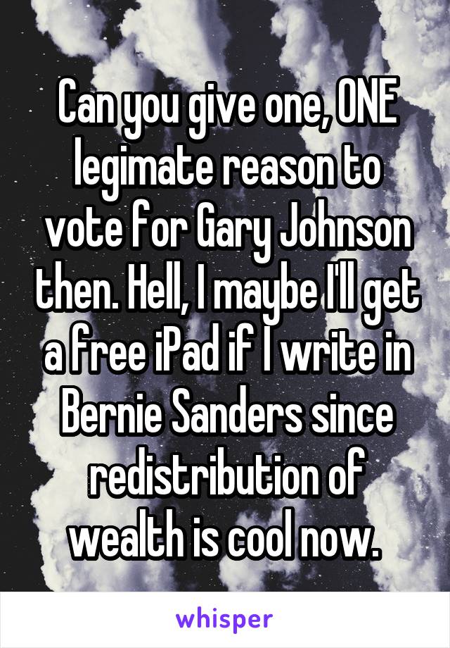 Can you give one, ONE legimate reason to vote for Gary Johnson then. Hell, I maybe I'll get a free iPad if I write in Bernie Sanders since redistribution of wealth is cool now. 