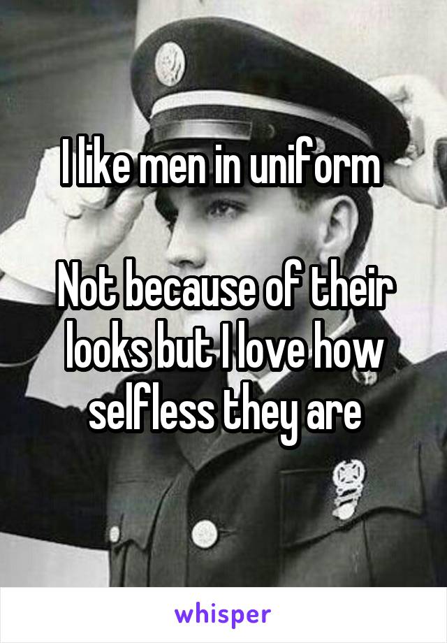 I like men in uniform 

Not because of their looks but I love how selfless they are
