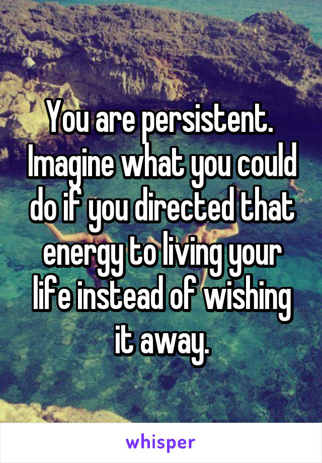 You are persistent.  Imagine what you could do if you directed that energy to living your life instead of wishing it away.