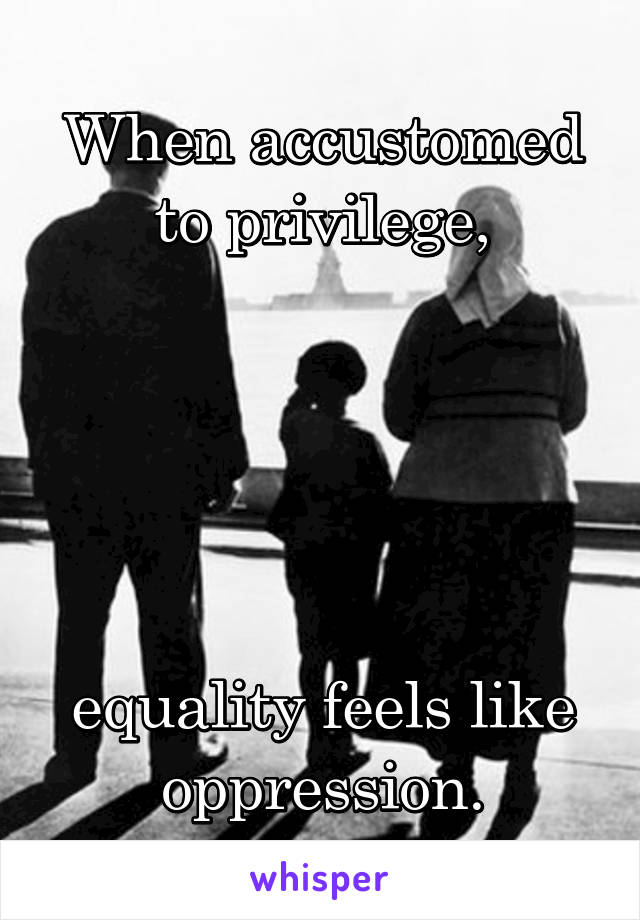 When accustomed to privilege,





equality feels like oppression.