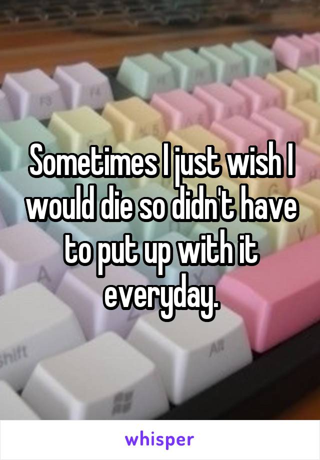 Sometimes I just wish I would die so didn't have to put up with it everyday.