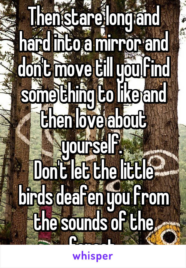 Then stare long and hard into a mirror and don't move till you find some thing to like and then love about yourself. 
Don't let the little birds deafen you from the sounds of the forest.