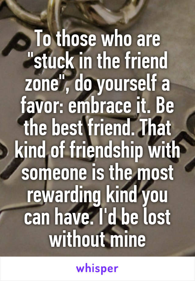 To those who are "stuck in the friend zone", do yourself a favor: embrace it. Be the best friend. That kind of friendship with someone is the most rewarding kind you can have. I'd be lost without mine