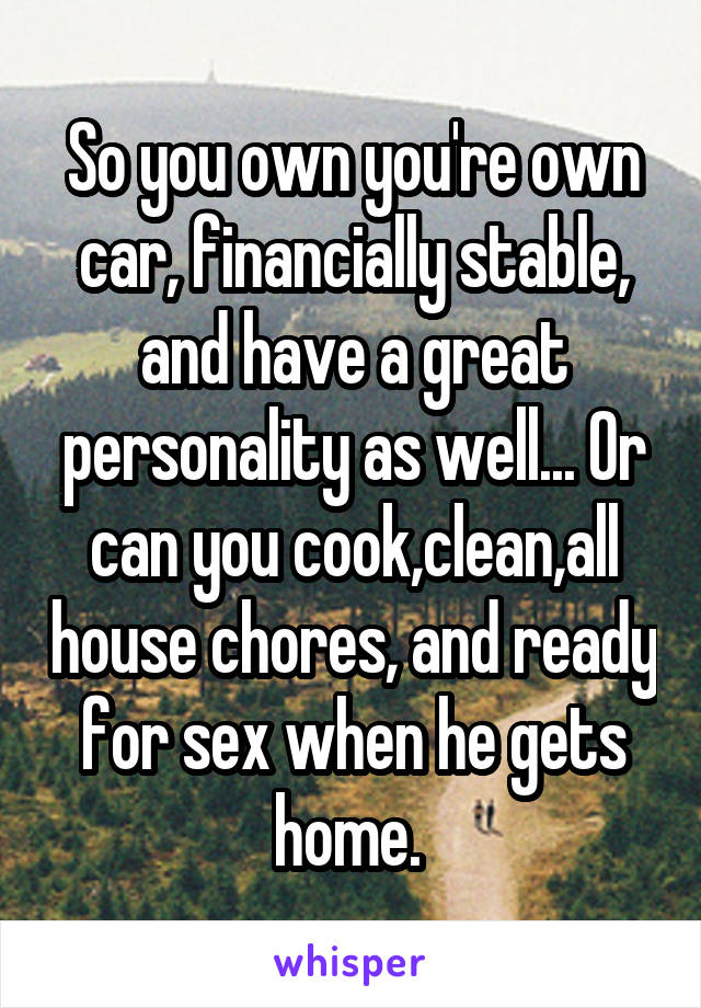 So you own you're own car, financially stable, and have a great personality as well... Or can you cook,clean,all house chores, and ready for sex when he gets home. 
