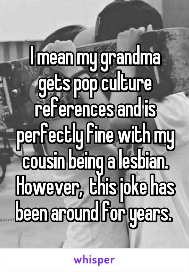 I mean my grandma gets pop culture references and is perfectly fine with my cousin being a lesbian. However,  this joke has been around for years. 