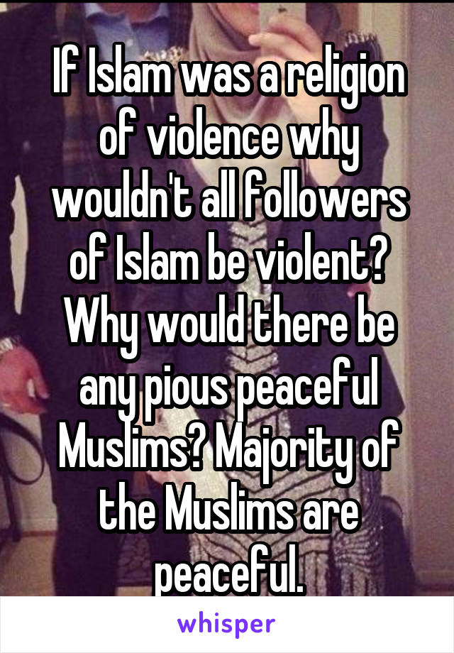 If Islam was a religion of violence why wouldn't all followers of Islam be violent? Why would there be any pious peaceful Muslims? Majority of the Muslims are peaceful.