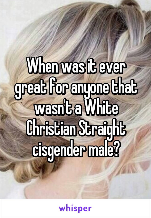 When was it ever great for anyone that wasn't a White Christian Straight cisgender male?