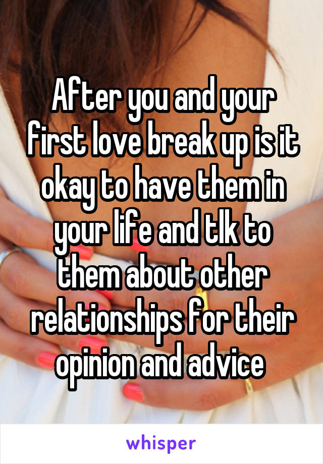 After you and your first love break up is it okay to have them in your life and tlk to them about other relationships for their opinion and advice 