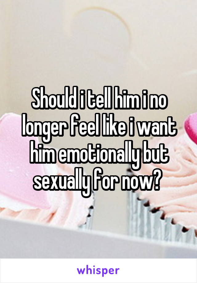 Should i tell him i no longer feel like i want him emotionally but sexually for now? 