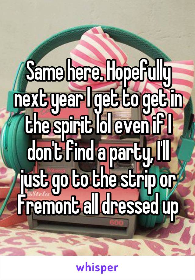 Same here. Hopefully next year I get to get in the spirit lol even if I don't find a party, I'll just go to the strip or Fremont all dressed up
