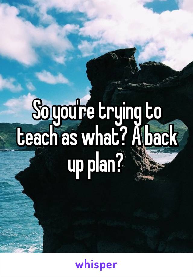 So you're trying to teach as what? A back up plan? 