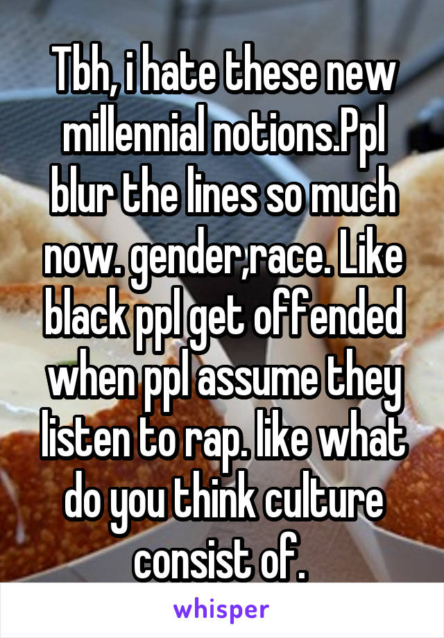 Tbh, i hate these new millennial notions.Ppl blur the lines so much now. gender,race. Like black ppl get offended when ppl assume they listen to rap. like what do you think culture consist of. 