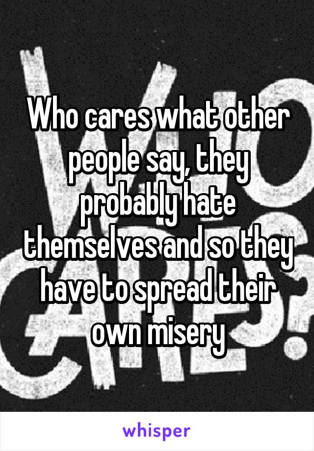 Who cares what other people say, they probably hate themselves and so they have to spread their own misery