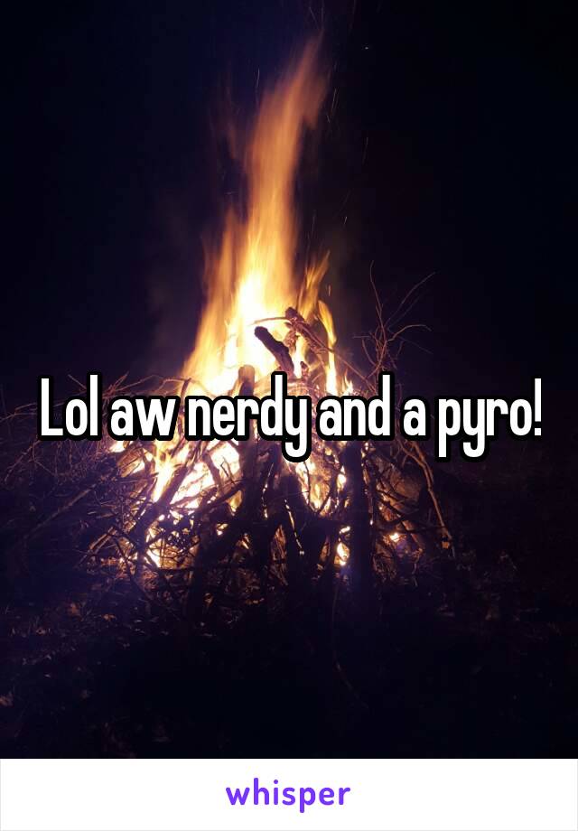 Lol aw nerdy and a pyro!