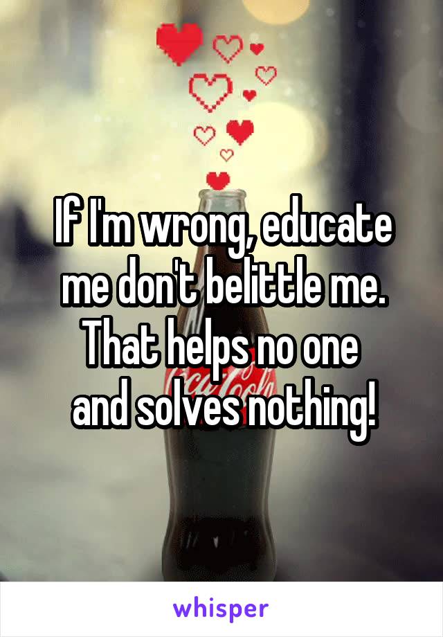 If I'm wrong, educate me don't belittle me.
That helps no one 
and solves nothing!