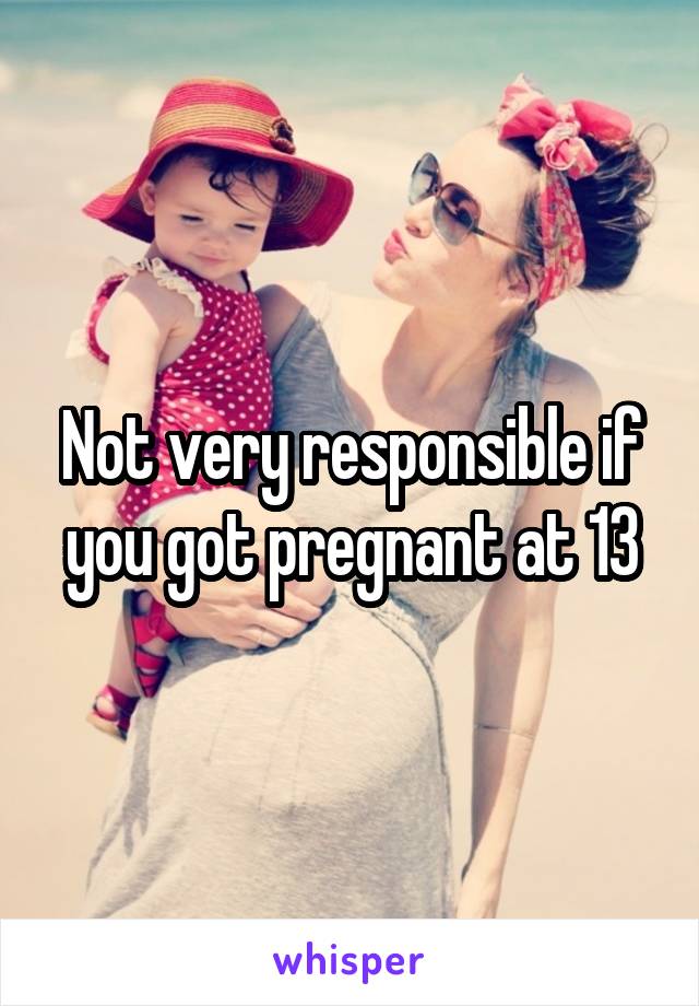 Not very responsible if you got pregnant at 13