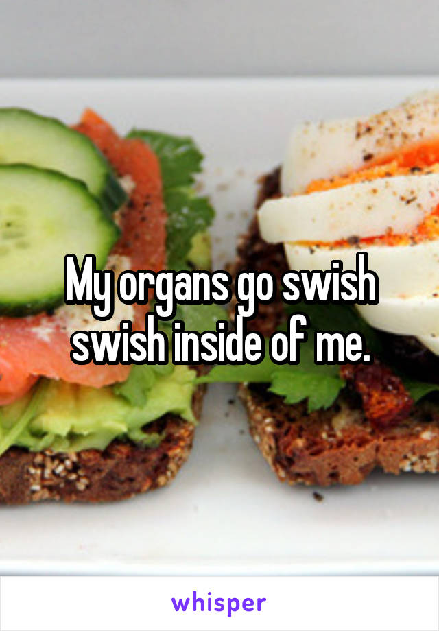 My organs go swish swish inside of me.