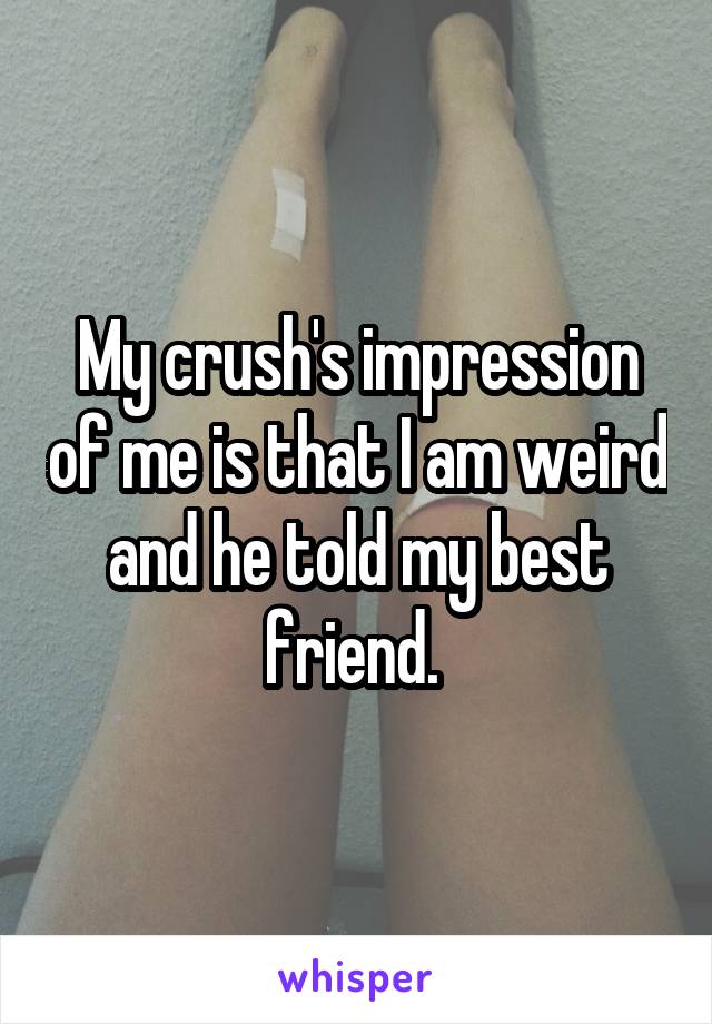 My crush's impression of me is that I am weird and he told my best friend. 