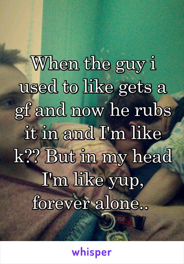 When the guy i used to like gets a gf and now he rubs it in and I'm like k?? But in my head I'm like yup, forever alone.. 