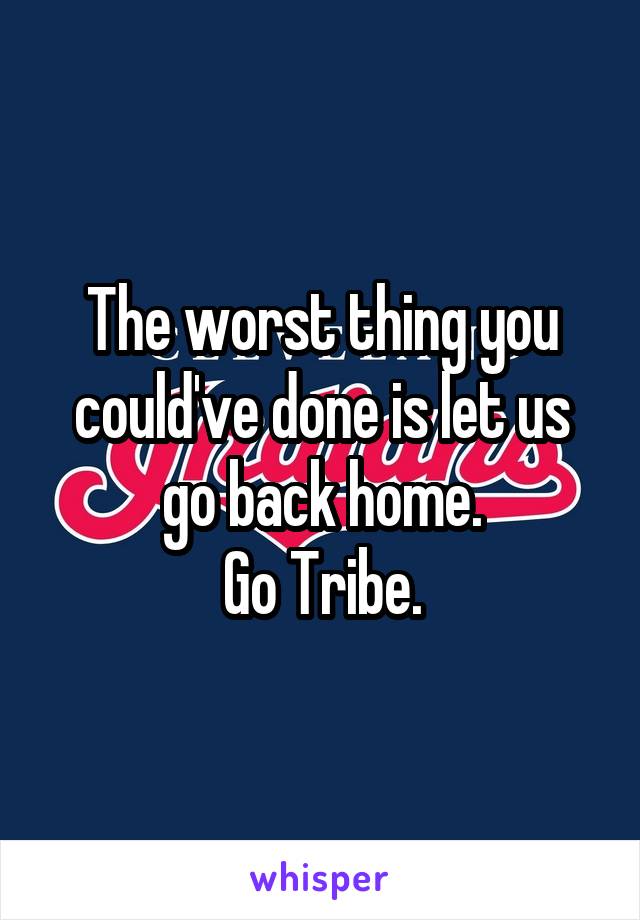 The worst thing you could've done is let us go back home.
Go Tribe.