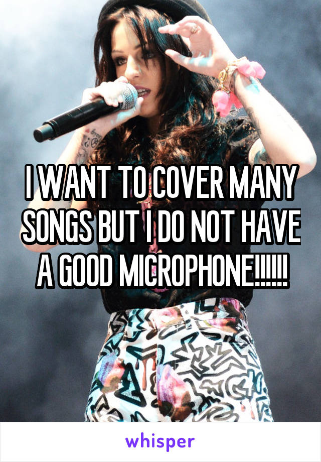 I WANT TO COVER MANY SONGS BUT I DO NOT HAVE A GOOD MICROPHONE!!!!!!