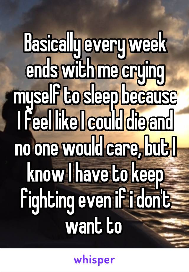Basically every week ends with me crying myself to sleep because I feel like I could die and no one would care, but I know I have to keep fighting even if i don't want to 