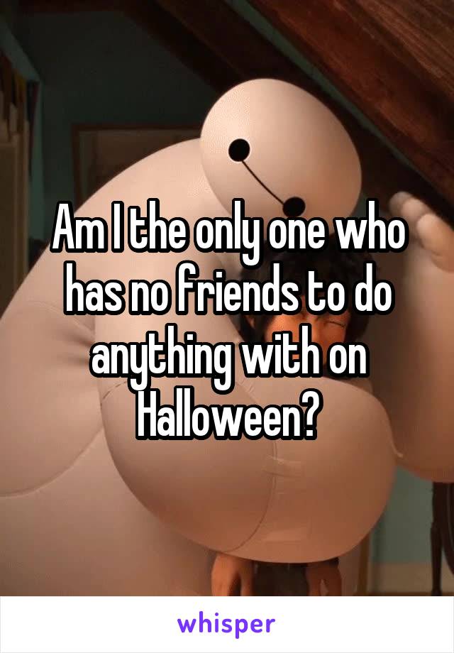 Am I the only one who has no friends to do anything with on Halloween?