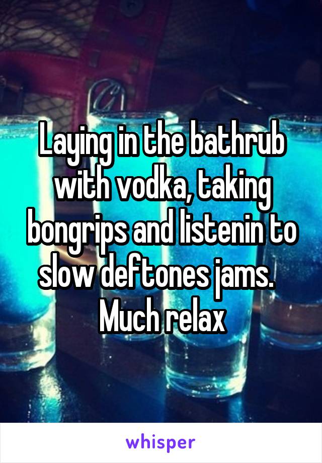 Laying in the bathrub with vodka, taking bongrips and listenin to slow deftones jams.  
Much relax