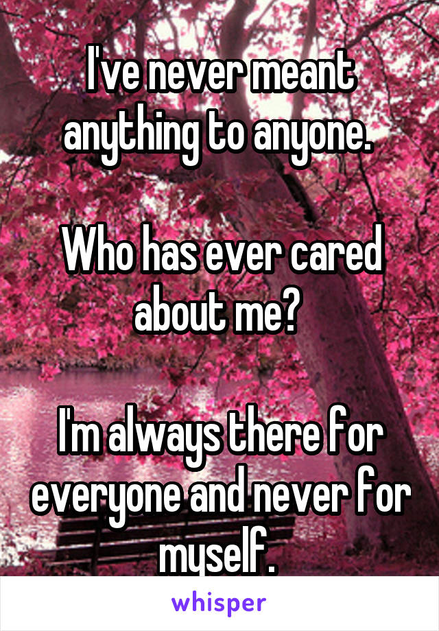 I've never meant anything to anyone. 

Who has ever cared about me? 

I'm always there for everyone and never for myself. 