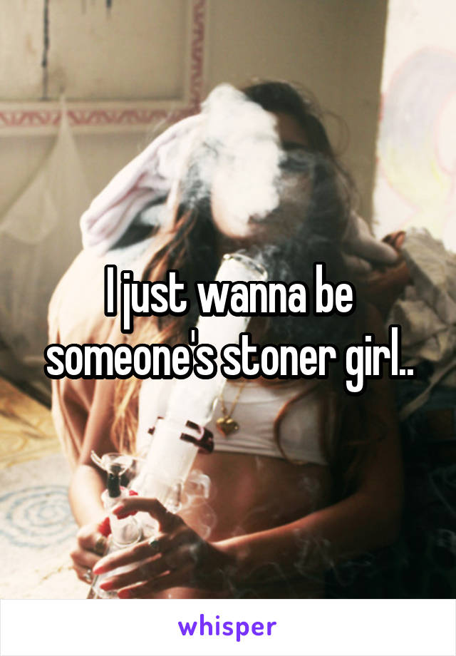 I just wanna be someone's stoner girl..